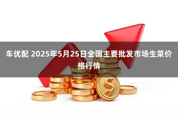 车优配 2025年5月25日全国主要批发市场生菜价格行情