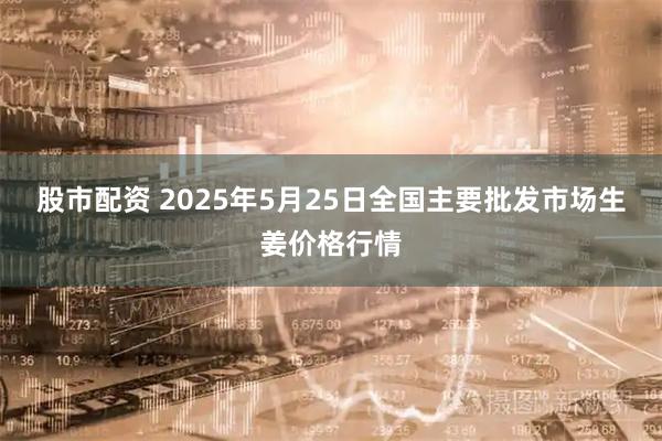 股市配资 2025年5月25日全国主要批发市场生姜价格行情