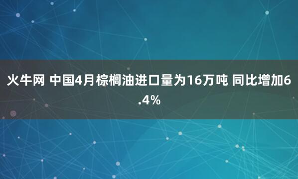 火牛网 中国4月棕榈油进口量为16万吨 同比增加6.4%