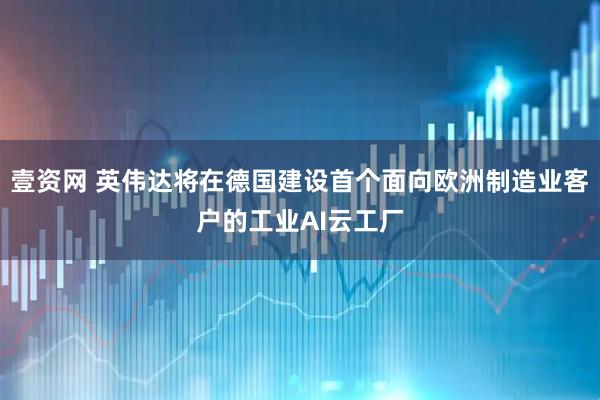 壹资网 英伟达将在德国建设首个面向欧洲制造业客户的工业AI云工厂