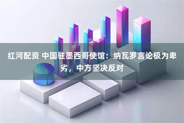 红河配资 中国驻墨西哥使馆：纳瓦罗言论极为卑劣，中方坚决反对