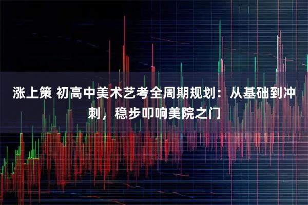 涨上策 初高中美术艺考全周期规划：从基础到冲刺，稳步叩响美院之门