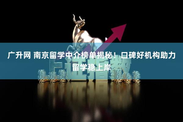 广升网 南京留学中介榜单揭秘！口碑好机构助力留学稳上岸