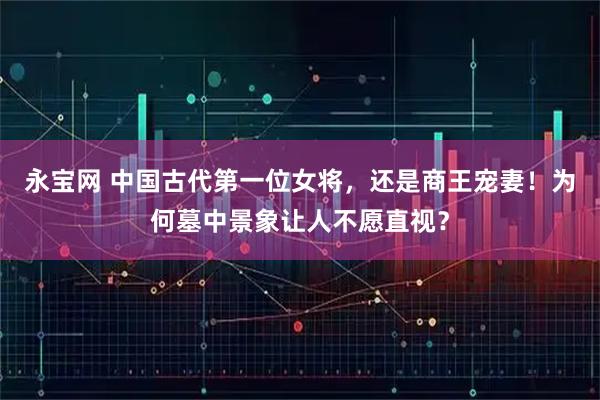 永宝网 中国古代第一位女将，还是商王宠妻！为何墓中景象让人不愿直视？