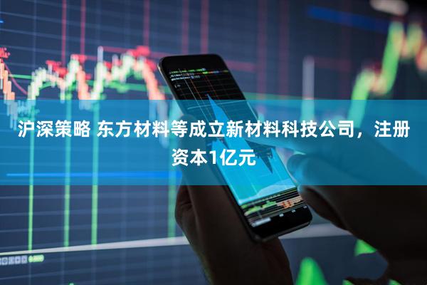 沪深策略 东方材料等成立新材料科技公司，注册资本1亿元