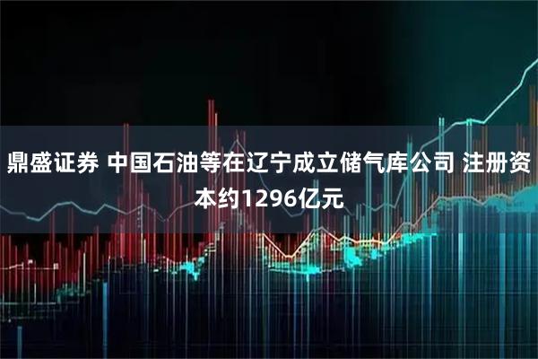 鼎盛证券 中国石油等在辽宁成立储气库公司 注册资本约1296亿元
