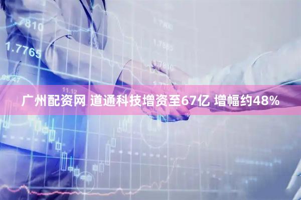 广州配资网 道通科技增资至67亿 增幅约48%