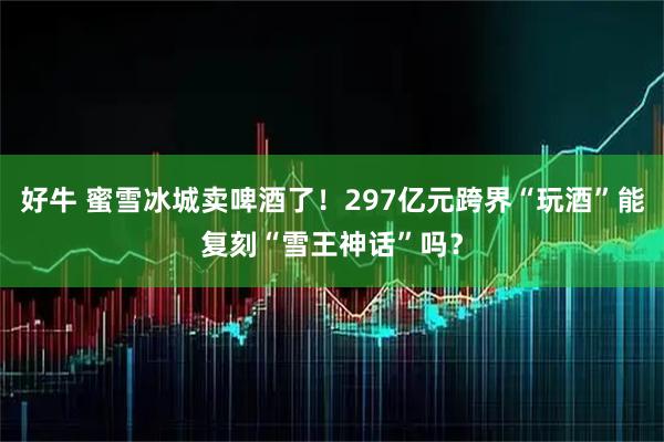 好牛 蜜雪冰城卖啤酒了！297亿元跨界“玩酒”能复刻“雪王神话”吗？