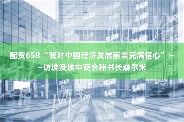 配资658 “我对中国经济发展前景充满信心” ——访埃及埃中商会秘书长赫尔米