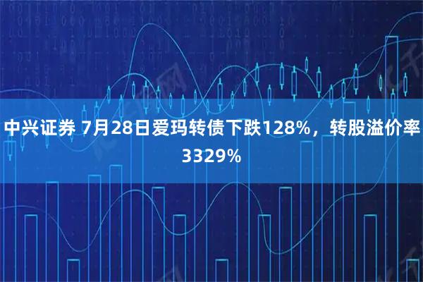 中兴证券 7月28日爱玛转债下跌128%，转股溢价率3329%