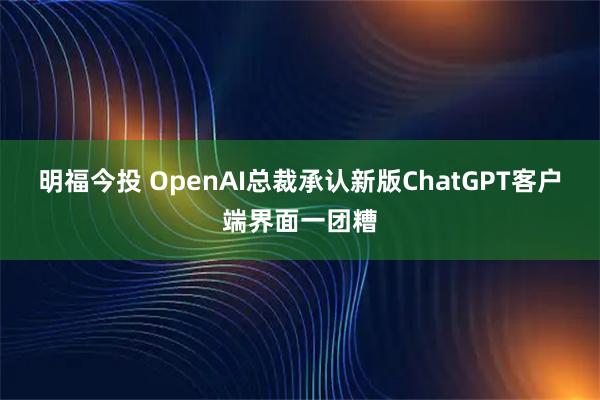 明福今投 OpenAI总裁承认新版ChatGPT客户端界面一团糟