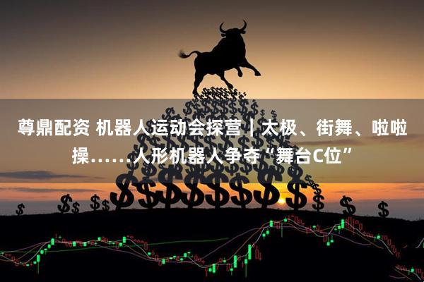 尊鼎配资 机器人运动会探营｜太极、街舞、啦啦操……人形机器人争夺“舞台C位”
